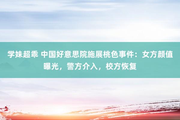 学妹超乖 中国好意思院施展桃色事件：女方颜值曝光，警方介入，校方恢复