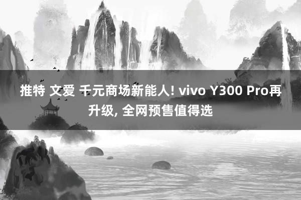 推特 文爱 千元商场新能人! vivo Y300 Pro再升级， 全网预售值得选