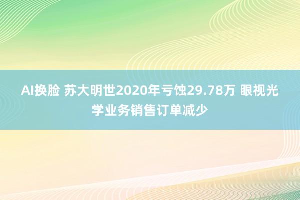 AI换脸 苏大明世2020年亏蚀29.78万 眼视光学业务销售订单减少