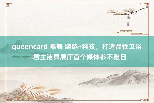 queencard 裸舞 缱绻+科技，打造品性卫浴—君主洁具展厅首个媒体参不雅日