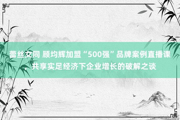 蕾丝女同 顾均辉加盟“500强”品牌案例直播课，共享实足经济下企业增长的破解之谈