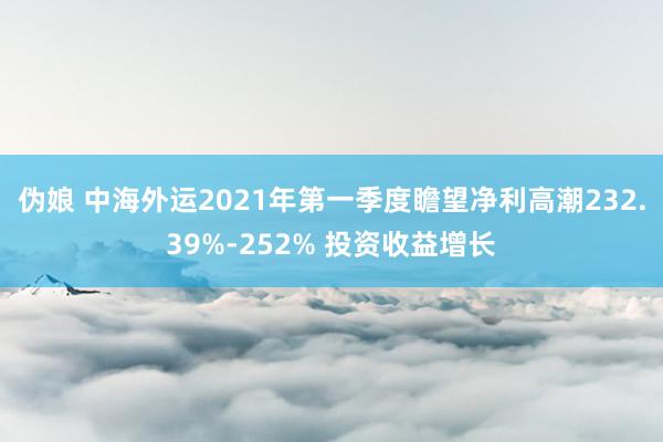 伪娘 中海外运2021年第一季度瞻望净利高潮232.39%-252% 投资收益增长