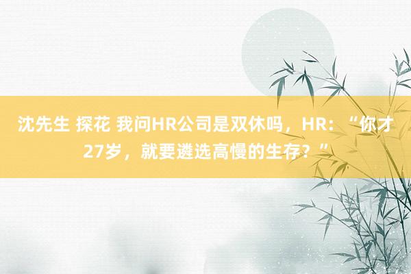 沈先生 探花 我问HR公司是双休吗，HR：“你才27岁，就要遴选高慢的生存？”