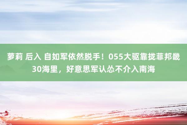 萝莉 后入 自如军依然脱手！055大驱靠拢菲邦畿30海里，好意思军认怂不介入南海