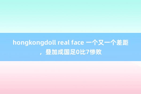 hongkongdoll real face 一个又一个差距，叠加成国足0比7惨败