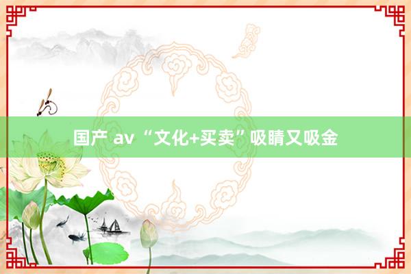 国产 av “文化+买卖”吸睛又吸金