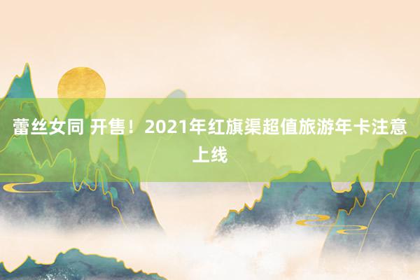 蕾丝女同 开售！2021年红旗渠超值旅游年卡注意上线