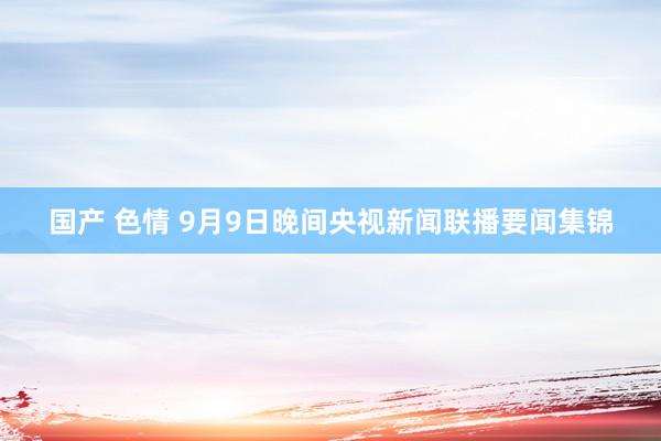 国产 色情 9月9日晚间央视新闻联播要闻集锦