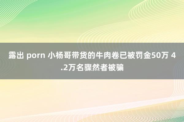 露出 porn 小杨哥带货的牛肉卷已被罚金50万 4.2万名骤然者被骗