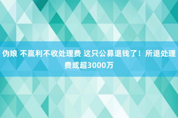 伪娘 不赢利不收处理费 这只公募退钱了！所退处理费或超3000万