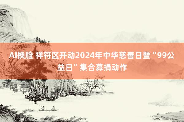 AI换脸 祥符区开动2024年中华慈善日暨“99公益日”集合募捐动作