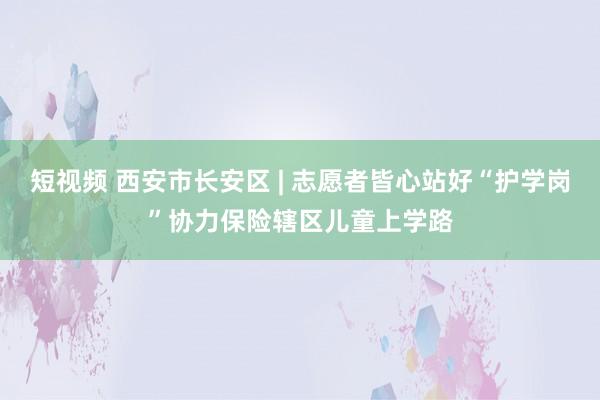 短视频 西安市长安区 | 志愿者皆心站好“护学岗”协力保险辖区儿童上学路