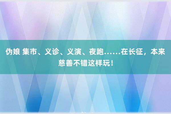 伪娘 集市、义诊、义演、夜跑……在长征，本来慈善不错这样玩！