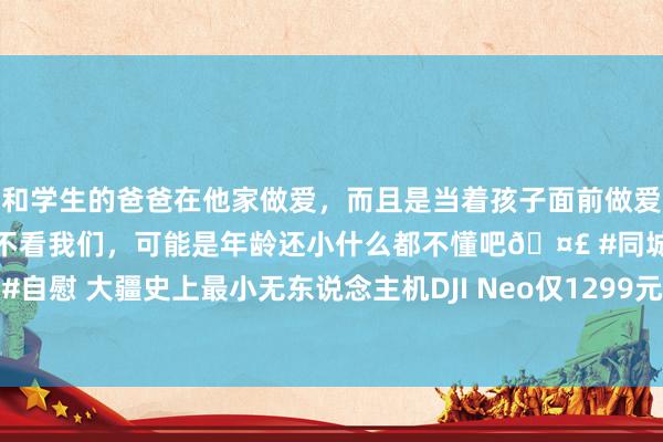 和学生的爸爸在他家做爱，而且是当着孩子面前做爱，太刺激了，孩子完全不看我们，可能是年龄还小什么都不懂吧🤣 #同城 #文爱 #自慰 大疆史上最小无东说念主机DJI Neo仅1299元 与其他无东说念主机有4大永诀