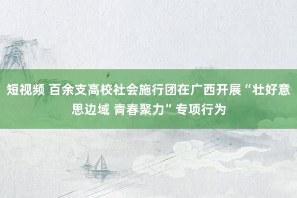 短视频 百余支高校社会施行团在广西开展“壮好意思边域 青春聚力”专项行为