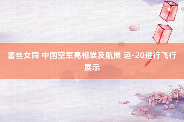 蕾丝女同 中国空军亮相埃及航展 运-20进行飞行展示