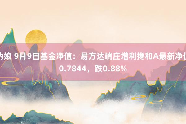 伪娘 9月9日基金净值：易方达端庄增利搀和A最新净值0.7844，跌0.88%