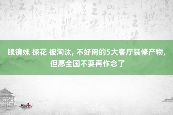 眼镜妹 探花 被淘汰， 不好用的5大客厅装修产物， 但愿全国不要再作念了