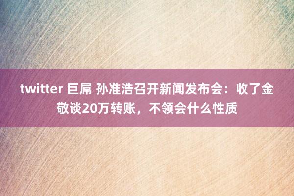 twitter 巨屌 孙准浩召开新闻发布会：收了金敬谈20万转账，不领会什么性质