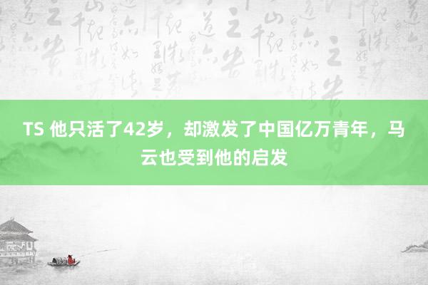 TS 他只活了42岁，却激发了中国亿万青年，马云也受到他的启发