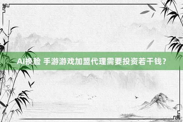 AI换脸 手游游戏加盟代理需要投资若干钱？