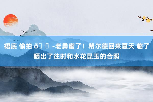 裙底 偷拍 😭老勇蜜了！希尔德回来夏天 临了晒出了往时和水花昆玉的合照