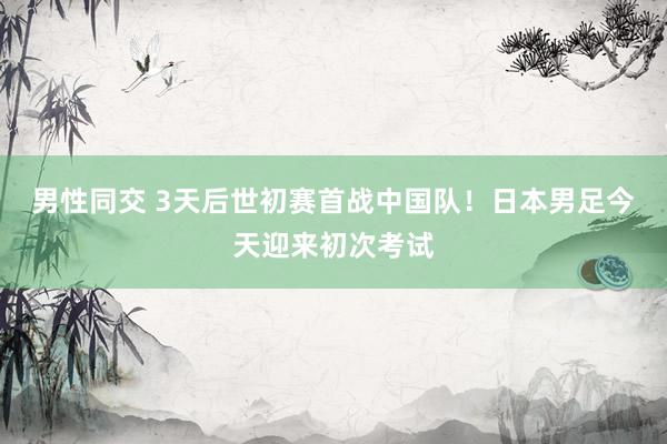 男性同交 3天后世初赛首战中国队！日本男足今天迎来初次考试