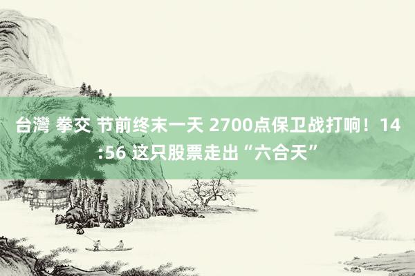 台灣 拳交 节前终末一天 2700点保卫战打响！14:56 这只股票走出“六合天”