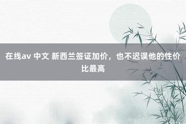 在线av 中文 新西兰签证加价，也不迟误他的性价比最高