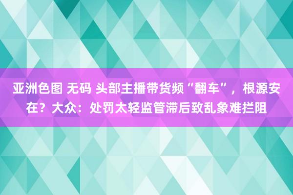 亚洲色图 无码 头部主播带货频“翻车”，根源安在？大众：处罚太轻监管滞后致乱象难拦阻