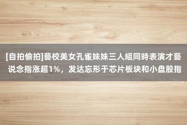 [自拍偷拍]藝校美女孔雀妹妹三人組同時表演才藝 说念指涨超1%，发达忘形于芯片板块和小盘股指