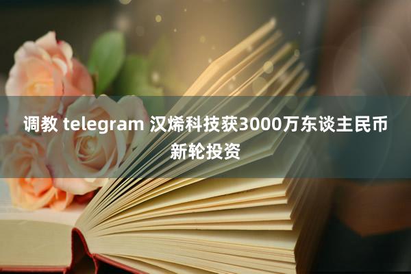 调教 telegram 汉烯科技获3000万东谈主民币新轮投资