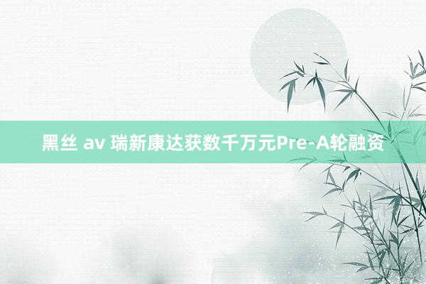 黑丝 av 瑞新康达获数千万元Pre-A轮融资