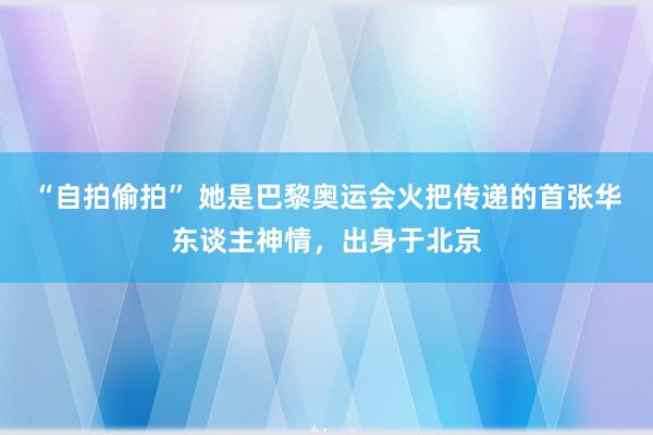 “自拍偷拍” 她是巴黎奥运会火把传递的首张华东谈主神情，出身于北京