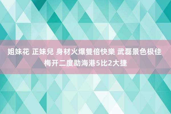 姐妹花 正妹兒 身材火爆雙倍快樂 武磊景色极佳 梅开二度助海港5比2大捷