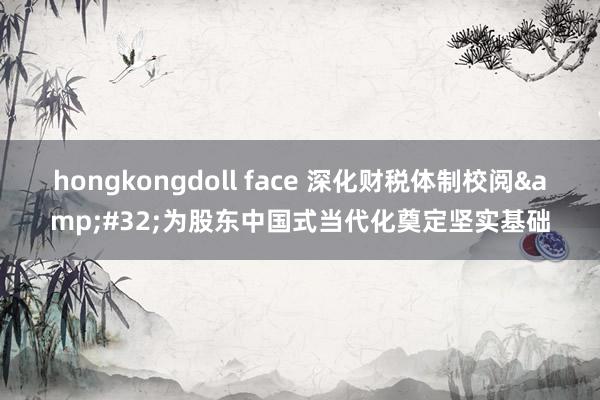 hongkongdoll face 深化财税体制校阅&#32;为股东中国式当代化奠定坚实基础