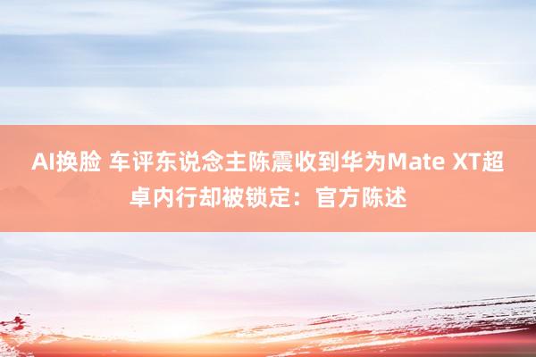 AI换脸 车评东说念主陈震收到华为Mate XT超卓内行却被锁定：官方陈述