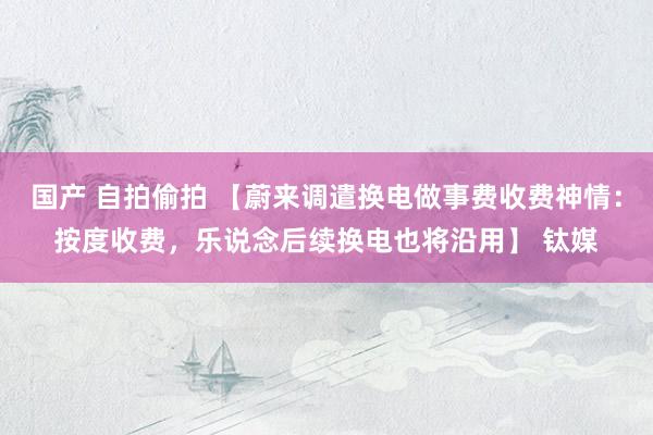 国产 自拍偷拍 【蔚来调遣换电做事费收费神情：按度收费，乐说念后续换电也将沿用】 钛媒