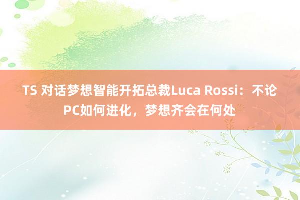 TS 对话梦想智能开拓总裁Luca Rossi：不论PC如何进化，梦想齐会在何处