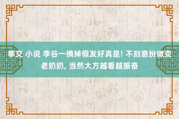 拳交 小说 李谷一摘掉假发好真是! 不刻意扮嫩变老奶奶, 当然大方越看越振奋