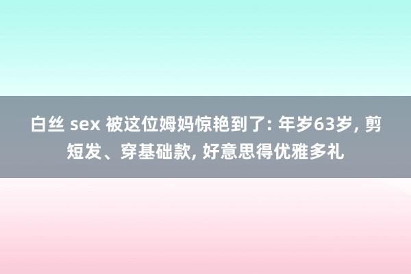 白丝 sex 被这位姆妈惊艳到了: 年岁63岁， 剪短发、穿基础款， 好意思得优雅多礼