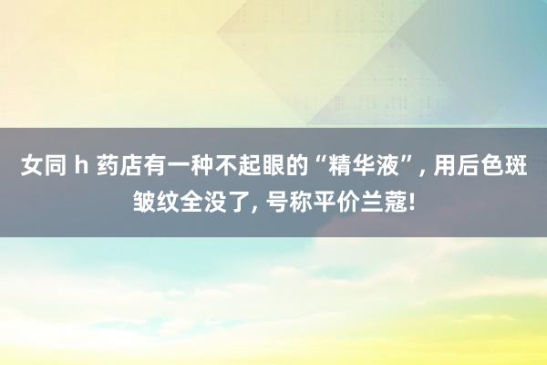 女同 h 药店有一种不起眼的“精华液”， 用后色斑皱纹全没了， 号称平价兰蔻!