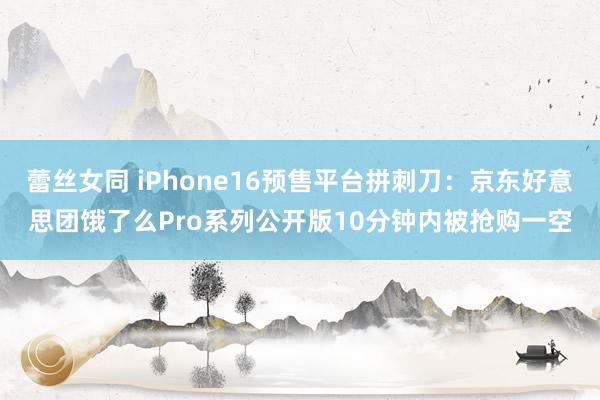 蕾丝女同 iPhone16预售平台拼刺刀：京东好意思团饿了么Pro系列公开版10分钟内被抢购一空