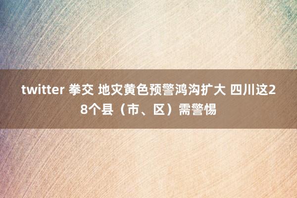 twitter 拳交 地灾黄色预警鸿沟扩大 四川这28个县（市、区）需警惕