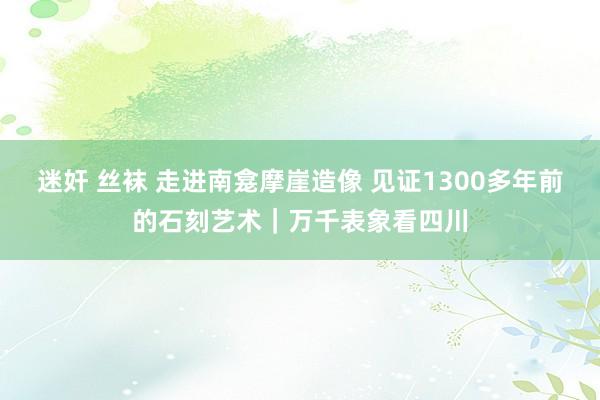 迷奸 丝袜 走进南龛摩崖造像 见证1300多年前的石刻艺术｜万千表象看四川