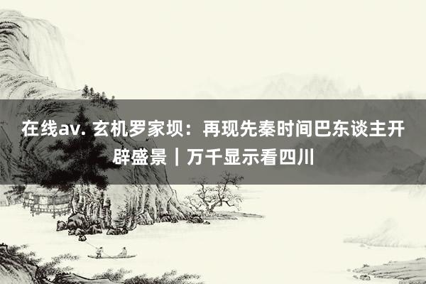 在线av. 玄机罗家坝：再现先秦时间巴东谈主开辟盛景｜万千显示看四川