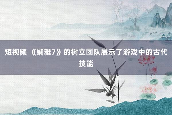 短视频 《娴雅7》的树立团队展示了游戏中的古代技能