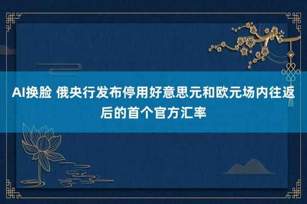 AI换脸 俄央行发布停用好意思元和欧元场内往返后的首个官方汇率