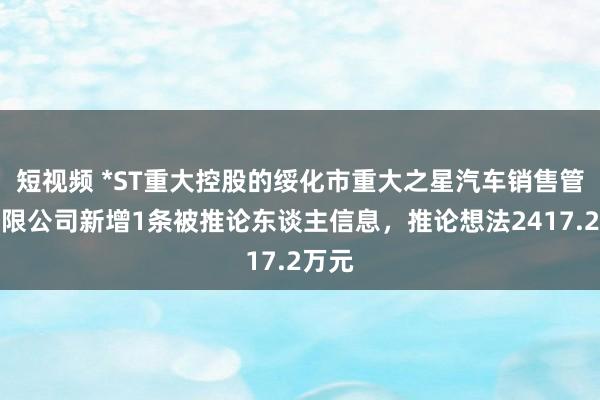 短视频 *ST重大控股的绥化市重大之星汽车销售管事有限公司新增1条被推论东谈主信息，推论想法2417.2万元