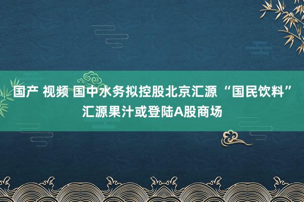 国产 视频 国中水务拟控股北京汇源 “国民饮料”汇源果汁或登陆A股商场